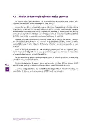 MODELO DE PLAN DE NEGOCIO: CORTE Y GRABADO POR LÁSER
38
el PROCESO DE PRESTACIÓN Del SERVIciO
4.5 Niveles de tecnología aplicados en los procesos
Los aspectos tecnológicos vinculados con la prestación del servicio están directamente rela-
cionados con el tipo del láser que se empleará en el trabajo.
Los aspectos que deben valorarse a la hora de determinar el equipo son la velocidad máxima
de grabación, la potencia del láser –influirá también en los tiempos-, los requisitos y costes de
mantenimiento, la superficie de trabajo, la protección de lentes, y ópticas contra los restos y
suciedad que se producen al trabajar y el servicio postventa. El consumo energético es de será
de 1,5kw hora, similar en todas las máquinas de igual rango de potencia.
El modelo elegido es uno de los más habituales para el tipo de trabajos que realizará LáserVip,
con una potencia de 50W. Posee una velocidad de grabación de 395cm/sg frente a los 200 o
incluso 100 cm/sg de otras máquinas similares. Su velocidad y pontencia es ajustable en todo
el rango.
El área de trabajo es de 735 x 436 x 200 mm; hay alguna máquina con una superficie ligera-
mente mayor, entre 50 y 100 mm en cada eje como media, pero esa diferencia es irrelevante a
la hora de trabajar. Admite pesos de hasta 20 kg.
Sus piezas móviles y la óptica están protegidas contra el polvo lo que alarga su vida útil y
sobre todo evita problemas técnicos.
El sistema de extracción de gases y humos que permitirá el trabajo del láser dispone de 70
kilos de carbón activo y su volumen de trabajo alcanza los 670 metros cúbicos hora.
La compra del equipo implica disponer de tres años de garantía en el mantenimiento y dos
para el tubo de láser así como un descuento del 50% en la mano de obra.
 