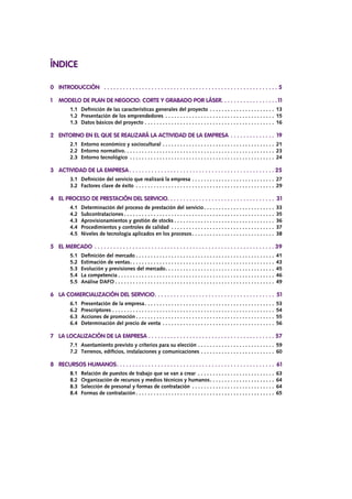 ÍNDICE
0 	 INTRODUCCIÓN	 .  .  .  .  .  .  .  .  .  .  .  .  .  .  .  .  .  .  .  .  .  .  .  .  .  .  .  .  .  .  .  .  .  .  .  .  .  .  .  .  .  .  .  .  .  .  .  .  .  .  .  .  .  .  .  . 5
1	 MODELO DE PLAN DE NEGOCIO: CORTE Y GRABADO POR LÁSER. . . . . . . . . . . . . . . . . .11
		 1.1	 Definición de las características generales del proyecto. . . . . . . . . . . . . . . . . . . . . . . 13
		 1.2	 Presentación de los emprendedores . . . . . . . . . . . . . . . . . . . . . . . . . . . . . . . . . . . . . . 15
		 1.3	 Datos básicos del proyecto. . . . . . . . . . . . . . . . . . . . . . . . . . . . . . . . . . . . . . . . . . . . . 16
2	 ENTORNO EN EL QUE SE REALIZARÁ LA ACTIVIDAD DE LA EMPRESA .  .  .  .  .  .  .  .  .  .  .  .  .  .  . 19
		 2.1	 Entorno económico y sociocultural. . . . . . . . . . . . . . . . . . . . . . . . . . . . . . . . . . . . . . . 21
		 2.2 	Entorno normativo. . . . . . . . . . . . . . . . . . . . . . . . . . . . . . . . . . . . . . . . . . . . . . . . . . . . 23
		 2.3 	Entorno tecnológico . . . . . . . . . . . . . . . . . . . . . . . . . . . . . . . . . . . . . . . . . . . . . . . . . . 24
3	 ACTIVIDAD DE LA EMPRESA.  .  .  .  .  .  .  .  .  .  .  .  .  .  .  .  .  .  .  .  .  .  .  .  .  .  .  .  .  .  .  .  .  .  .  .  .  .  .  .  .  .  .  .  .  .  . 25
		 3.1	 Definición del servicio que realizará la empresa. . . . . . . . . . . . . . . . . . . . . . . . . . . . . 27
		 3.2 	Factores clave de éxito . . . . . . . . . . . . . . . . . . . . . . . . . . . . . . . . . . . . . . . . . . . . . . . . 29
4	 EL PROCESO DE PRESTACIÓN DEL SERVICIO. .  .  .  .  .  .  .  .  .  .  .  .  .  .  .  .  .  .  .  .  .  .  .  .  .  .  .  .  .  .  .  .  .  . 31
		 4.1	 Determinación del proceso de prestación del servicio. . . . . . . . . . . . . . . . . . . . . . . . . 33
		 4.2	Subcontrataciones. . . . . . . . . . . . . . . . . . . . . . . . . . . . . . . . . . . . . . . . . . . . . . . . . . . . 35
		 4.3	 Aprovisionamientos y gestión de stocks. . . . . . . . . . . . . . . . . . . . . . . . . . . . . . . . . . . 36
		 4.4	 Procedimientos y controles de calidad . . . . . . . . . . . . . . . . . . . . . . . . . . . . . . . . . . . . 37
		 4.5	 Niveles de tecnología aplicados en los procesos. . . . . . . . . . . . . . . . . . . . . . . . . . . . . 38
5	 EL MERCADO.  .  .  .  .  .  .  .  .  .  .  .  .  .  .  .  .  .  .  .  .  .  .  .  .  .  .  .  .  .  .  .  .  .  .  .  .  .  .  .  .  .  .  .  .  .  .  .  .  .  .  .  .  .  .  .  .  . 39
		 5.1	 Definición del mercado. . . . . . . . . . . . . . . . . . . . . . . . . . . . . . . . . . . . . . . . . . . . . . . . 41
		 5.2	 Estimación de ventas. . . . . . . . . . . . . . . . . . . . . . . . . . . . . . . . . . . . . . . . . . . . . . . . . . 43
		 5.3	 Evolución y previsiones del mercado. . . . . . . . . . . . . . . . . . . . . . . . . . . . . . . . . . . . . . 45		.	
		 5.4	 La competencia. . . . . . . . . . . . . . . . . . . . . . . . . . . . . . . . . . . . . . . . . . . . . . . . . . . . . . 46		.	
		 5.5	 Análise DAFO. . . . . . . . . . . . . . . . . . . . . . . . . . . . . . . . . . . . . . . . . . . . . . . . . . . . . . . 49
6	 LA COMERCIALIZACIÓN DEL SERVICIO. .  .  .  .  .  .  .  .  .  .  .  .  .  .  .  .  .  .  .  .  .  .  .  .  .  .  .  .  .  .  .  .  .  .  .  .  .  . 51
		 6.1	 Presentación de la empresa. . . . . . . . . . . . . . . . . . . . . . . . . . . . . . . . . . . . . . . . . . . . . 53
		 6.2	Prescriptores. . . . . . . . . . . . . . . . . . . . . . . . . . . . . . . . . . . . . . . . . . . . . . . . . . . . . . . . 54
		 6.3	 Acciones de promoción. . . . . . . . . . . . . . . . . . . . . . . . . . . . . . . . . . . . . . . . . . . . . . . . 55
		 6.4	 Determinación del precio de venta. . . . . . . . . . . . . . . . . . . . . . . . . . . . . . . . . . . . . . . 56
7	 LA LOCALIZACIÓN DE LA EMPRESA.  .  .  .  .  .  .  .  .  .  .  .  .  .  .  .  .  .  .  .  .  .  .  .  .  .  .  .  .  .  .  .  .  .  .  .  .  .  .  .  . 57
		 7.1	 Asentamiento previsto y criterios para su elección. . . . . . . . . . . . . . . . . . . . . . . . . . . 59
		 7.2	 Terrenos, edificios, instalaciones y comunicaciones. . . . . . . . . . . . . . . . . . . . . . . . . . 60
8	 RECURSOS HUMANOS. .  .  .  .  .  .  .  .  .  .  .  .  .  .  .  .  .  .  .  .  .  .  .  .  .  .  .  .  .  .  .  .  .  .  .  .  .  .  .  .  .  .  .  .  .  .  .  .  .  . 61
		 8.1	 Relación de puestos de trabajo que se van a crear . . . . . . . . . . . . . . . . . . . . . . . . . . . 63
		 8.2	 Organización de recursos y medios técnicos y humanos. . . . . . . . . . . . . . . . . . . . . . . 64
		 8.3	 Selección de presonal y formas de contratación . . . . . . . . . . . . . . . . . . . . . . . . . . . . . 64		.	
		 8.4	 Formas de contratación. . . . . . . . . . . . . . . . . . . . . . . . . . . . . . . . . . . . . . . . . . . . . . . . 65
 