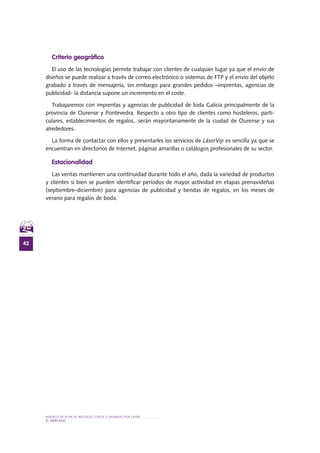 MODELO DE PLAN DE NEGOCIO: CORTE Y GRABADO POR LÁSER
42
el MERCADO
Criterio geográfico
El uso de las tecnologías permite trabajar con clientes de cualquier lugar ya que el envío de
diseños se puede realizar a través de correo electrónico o sistemas de FTP y el envío del objeto
grabado a través de mensajería, sin embargo para grandes pedidos –imprentas, agencias de
publicidad- la distancia supone un incremento en el coste.
Trabajaremos con imprentas y agencias de publicidad de toda Galicia principalmente de la
provincia de Ourense y Pontevedra. Respecto a otro tipo de clientes como hosteleros, parti-
culares, establecimientos de regalos...serán mayoritariamente de la ciudad de Ourense y sus
alrededores.
La forma de contactar con ellos y presentarles los servicios de LáserVip es sencilla ya que se
encuentran en directorios de Internet, páginas amarillas o catálogos profesionales de su sector.
Estacionalidad
Las ventas mantienen una continuidad durante todo el año, dada la variedad de productos
y clientes si bien se pueden identificar periodos de mayor actividad en etapas prenavideñas
(septiembre-diciembre) para agencias de publicidad y tiendas de regalos, en los meses de
verano para regalos de boda.
 