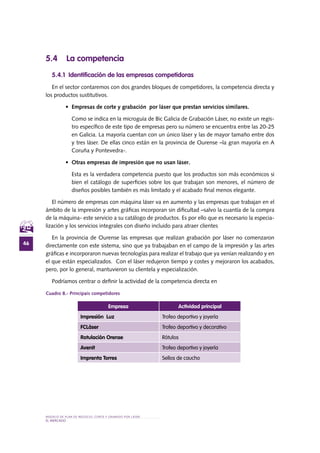 MODELO DE PLAN DE NEGOCIO: CORTE Y GRABADO POR LÁSER
46
el MERCADO
5.4 La competencia
5.4.1 Identificación de las empresas competidoras
En el sector contaremos con dos grandes bloques de competidores, la competencia directa y
los productos sustitutivos.
•	 Empresas de corte y grabación por láser que prestan servicios similares.
Como se indica en la microguía de Bic Galicia de Grabación Láser, no existe un regis-
tro específico de este tipo de empresas pero su número se encuentra entre las 20-25
en Galicia. La mayoría cuentan con un único láser y las de mayor tamaño entre dos
y tres láser. De ellas cinco están en la provincia de Ourense –la gran mayoría en A
Coruña y Pontevedra-.
•	 Otras empresas de impresión que no usan láser.
Esta es la verdadera competencia puesto que los productos son más económicos si
bien el catálogo de superficies sobre los que trabajan son menores, el número de
diseños posibles también es más limitado y el acabado final menos elegante.
El número de empresas con máquina láser va en aumento y las empresas que trabajan en el
ámbito de la impresión y artes gráficas incorporan sin dificultad –salvo la cuantía de la compra
de la máquina- este servicio a su catálogo de productos. Es por ello que es necesario la especia-
lización y los servicios integrales con diseño incluido para atraer clientes
En la provincia de Ourense las empresas que realizan grabación por láser no comenzaron
directamente con este sistema, sino que ya trabajaban en el campo de la impresión y las artes
gráficas e incorporaron nuevas tecnologías para realizar el trabajo que ya venían realizando y en
el que están especializados. Con el láser redujeron tiempo y costes y mejoraron los acabados,
pero, por lo general, mantuvieron su clientela y especialización.
Podríamos centrar o definir la actividad de la competencia directa en
Cuadro 8.- Principais competidores
Empresa Actividad principal
Impresión Luz Trofeo deportivo y joyería
FCLáser Trofeo deportivo y decorativo
Rotulación Orense Rótulos
Avenit Trofeo deportivo y joyería
Imprenta Torres Sellos de caucho
 