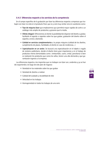 47
MODELO DE PLAN DE NEGOCIO: CORTE Y GRABADO POR LÁSER
el MERCADO
5.4.2 Diferencias respecto a los servicios de la competencia
En el campo específico de la grabación por láser las diferencias respecto a empresas que tra-
bajen con láser no está en el producto final, que es y será muy similar sino en cuestiones como:
•	 Tipo de máquina láser que emplearemos que permitirá mayor rapidez de corte o un
catálogo más amplio de productos y grosores que la media.
•	 Oferta integral: Ofreceremos al cliente la posibilidad de disponer del diseño a grabar,
facilitarle el soporte o soportes sobre lso que grabar, grabación del diseño sobre el
soporte y envío a domicilio.
•	 Calidad en servicios complementarios a la propia máquina (calidad de los diseños,
cumplimiento de plazos, facilidades al cliente en caso de incidencias...)
•	 Especialización en un sector. Se buscará una especialización en el objeto o regalo
de reclamo publicitario, donde el diseño tiene gran importancia y en el trabajo de
productos menos demandados como (metacrilato, cuero, cristal, porcelana) si bien
se realizarán los productos que como los sellos, tienen una alta demanda y que ga-
rantizarán ingresos a la empresa.
Las diferencias respecto a las imprentas que no trabajan con láser son, evidentes y ya se han
ido exponiendo a lo largo de este plan de negocio:
•	 Variedad en los materiales sobre los que grabar
•	 Variedad de diseños a realizar
•	 Calidad del acabado y durabilidad de éste
•	 Velocidad en los trabajos
•	 Homogeneidad en todos los trabajos de una serie
 