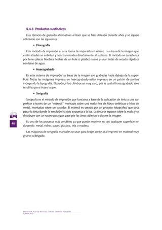 MODELO DE PLAN DE NEGOCIO: CORTE Y GRABADO POR LÁSER
48
el MERCADO
5.4.3 Productos sustitutivos
Llas técnicas de grabado alternativas al láser que se han utilizado durante años y se siguen
utilizando son las siguientes
•	 Flexografía
Este método de impresión es una forma de impresión en relieve. Las áreas de la imagen que
están alzadas se entintan y son transferidas directamente al sustrato. El método se caracteriza
por tener placas flexibles hechas de un hule o plástico suave y usar tintas de secado rápido y
con base de agua.
•	 Huecograbado
En este sistema de impresión las áreas de la imagen son grabadas hacia debajo de la super-
ficie. Todas las imágenes impresas en huecograbado están impresas en un patrón de puntos
incluyendo la tipografía. El producir los cilindros es muy caro, por lo cual el huecograbado sólo
se utiliza para tirajes largos.
•	 Serigrafía
Serigrafía es el método de impresión que funciona a base de la aplicación de tinta a una su-
perficie a través de un “estencil” montado sobre una malla fina de fibras sintéticas o hilos de
metal, montadas sobre un bastidor. El estencil es creado por un proceso fotográfico que deja
pasar la tinta donde la emulsión ha sido expuesta a la luz. La tinta se esparce sobre la malla y se
distribuye con un rasero para que pase por las áreas abiertas y plasme la imagen.
Es uno de los procesos más versátiles ya que puede imprimir en casi cualquier superficie in-
cluyendo: metal, vidrio, papel, plástico, tela o madera.
Las máquinas de serigrafía manuales se usan para tirajes cortos o al imprimir en material muy
grueso o delgado.
 