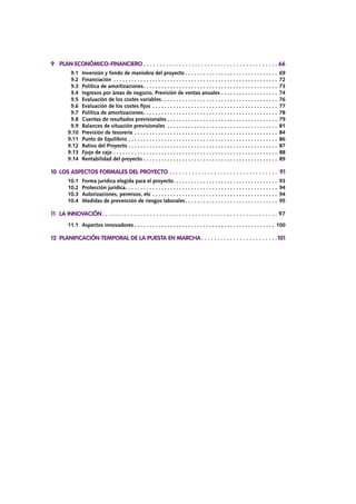 9	 PLAN ECONÓMICO-FINANCIERO.  .  .  .  .  .  .  .  .  .  .  .  .  .  .  .  .  .  .  .  .  .  .  .  .  .  .  .  .  .  .  .  .  .  .  .  .  .  .  .  .  .  . 66
		 9.1	 Inversión y fondo de maniobra del proyecto. . . . . . . . . . . . . . . . . . . . . . . . . . . . . . . . 69
		 9.2	Financiación . . . . . . . . . . . . . . . . . . . . . . . . . . . . . . . . . . . . . . . . . . . . . . . . . . . . . . . . 72
		 9.3	 Política de amortizaciones. . . . . . . . . . . . . . . . . . . . . . . . . . . . . . . . . . . . . . . . . . . . . . 73
		 9.4	 Ingresos por áreas de negocio. Previsión de ventas anuales. . . . . . . . . . . . . . . . . . . . 74
		 9.5	 Evaluación de los costes variables. . . . . . . . . . . . . . . . . . . . . . . . . . . . . . . . . . . . . . . . 76
		 9.6	 Evaluación de los costes fijos. . . . . . . . . . . . . . . . . . . . . . . . . . . . . . . . . . . . . . . . . . . 77
		 9.7	 Política de amortizaciones. . . . . . . . . . . . . . . . . . . . . . . . . . . . . . . . . . . . . . . . . . . . . . 78
		 9.8	 Cuentas de resultados previsionales. . . . . . . . . . . . . . . . . . . . . . . . . . . . . . . . . . . . . . 79
		 9.9	 Balances de situación previsionales . . . . . . . . . . . . . . . . . . . . . . . . . . . . . . . . . . . . . . 81
		 9.10	 Previsión de tesorería. . . . . . . . . . . . . . . . . . . . . . . . . . . . . . . . . . . . . . . . . . . . . . . . . 84
		 9.11	 Punto de Equilibrio. . . . . . . . . . . . . . . . . . . . . . . . . . . . . . . . . . . . . . . . . . . . . . . . . . . 86
		 9.12	 Ratios del Proyecto. . . . . . . . . . . . . . . . . . . . . . . . . . . . . . . . . . . . . . . . . . . . . . . . . . . 87
		 9.13	 Fjujo de caja. . . . . . . . . . . . . . . . . . . . . . . . . . . . . . . . . . . . . . . . . . . . . . . . . . . . . . . . 88
		 9.14	 Rentabilidad del proyecto. . . . . . . . . . . . . . . . . . . . . . . . . . . . . . . . . . . . . . . . . . . . . . 89
10	 LOS ASPECTOS FORMALES DEL PROYECTO.  .  .  .  .  .  .  .  .  .  .  .  .  .  .  .  .  .  .  .  .  .  .  .  .  .  .  .  .  .  .  .  .  .  . 91
		 10.1	 Forma jurídica elegida para el proyecto. . . . . . . . . . . . . . . . . . . . . . . . . . . . . . . . . . . . 93
		 10.2	 Protección jurídica. . . . . . . . . . . . . . . . . . . . . . . . . . . . . . . . . . . . . . . . . . . . . . . . . . . . 94
		 10.3	 Autorizaciones, permisos, etc. . . . . . . . . . . . . . . . . . . . . . . . . . . . . . . . . . . . . . . . . . . 94
		 10.4	 Medidas de prevención de riesgos laborales. . . . . . . . . . . . . . . . . . . . . . . . . . . . . . . . 95
11	 LA INNOVACIÓN. .  .  .  .  .  .  .  .  .  .  .  .  .  .  .  .  .  .  .  .  .  .  .  .  .  .  .  .  .  .  .  .  .  .  .  .  .  .  .  .  .  .  .  .  .  .  .  .  .  .  .  .  .  .  . 97
		 11.1	 Aspectos innovadores. . . . . . . . . . . . . . . . . . . . . . . . . . . . . . . . . . . . . . . . . . . . . . . . 100
12	 PLANIFICACIÓN TEMPORAL DE LA PUESTA EN MARCHA. .  .  .  .  .  .  .  .  .  .  .  .  .  .  .  .  .  .  .  .  .  .  . 101
 