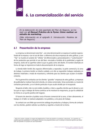 53
MODELO DE PLAN DE NEGOCIO: CORTE Y GRABADO POR LÁSER
LA COMERCIALIZACIÓN DO SERVICIO
6 .1 Presentación de la empresa
La empresa se denominará LáserVip2
, con esta denominación se expresa el carácter especia-
lizado de la empresa –con el uso de láser- a diferencia de otras empresas de artes gráficas, y con
“Vip” se muestra el carácter de “elitista” de diferenciador y personalización o “customización”
de los productos que permite el uso del láser, vinculado al ámbito de la publicidad y regalo de
empresa, tanto de la superficie sobre la que se graba como del diseño. El nombre diseñado en
forma de logo se imprimirá en toda la documentación de la empresa.
La tienda-taller tendrá dos espacios diferenciados y separados, la parte comercial y la zona
de trabajo, la primera tendrá un diseño cuidado y en ella se expondrán trabajos realizados en
distintos materiales a modo de muestrario y referente para los clientes que acudan al estable-
cimiento.
Por lo general los contactos con los clientes “grandes” empresas de artes gráficas y empresas
de publicidad se realizan fuera de la tienda, en visitas comerciales, ferias sectoriales o a través de
contactos personales, y es el cliente particular el que acude atraído por el escaparate.
Respecto al taller, éste no será visible al público, si bien a aquellos clientes que lo deseen y con
los que se vaya a trabajar de forma contínua se les mostrará la maquinaria, ya que la calidad de
la misma es un punto positivo del negocio.
El horario de atención al público será el horario comercial de la zona, si bien obviamente, el
trabajo en el taller se realizará adaptado a los pedidos y a los picos de trabajo.
Se contará con una Web que servirá de catálogo de productos y trabajos y forma de contacto
con los clientes, podrán solicitar sus diseños y soportes a través de la misma.
6 . La comercialización del servicio
En la elaboración de este apartado del Plan de Negocio, se tra-
bajó con el Manual Práctico de la Pyme: Cómo realizar un
estudio de marketing.
[Más información en el epígrafe 0. Introducción: Modelos de
Plan de Negocio]
2
Nota de los autores: el diseño y la imagen del establecimiento, la forma de presentar sus productos, la decoración…etc. presentan una
amplísima gama de posibilidades. En este epígrafe ofrecemos unas propuestas básicas, que no sustituyen al desarrollo específico que deberá
tener este apartado en el proyecto de cada emprendedor.
 