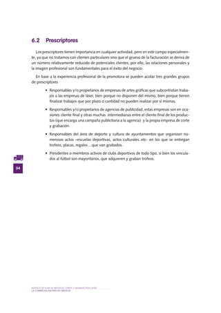 MODELO DE PLAN DE NEGOCIO: CORTE Y GRABADO POR LÁSER
54
LA COMERCIALIZACIÓN DO SERVIciO
6.2 Prescriptores
Los prescriptores tienen importancia en cualquier actividad, pero en este campo especialmen-
te, ya que no tratamos con clientes particulares sino que el grueso de la facturación se deriva de
un número relativamente reducido de potenciales clientes, por ello, las relaciones personales y
la imagen profesional son fundamentales para el éxito del negocio.
En base a la experiencia profesional de la promotora se pueden acotar tres grandes grupos
de prescriptores
•	 Responsables y/o propietarios de empresas de artes gráficas que subcontratan traba-
jos a las empresas de láser, bien porque no disponen del mismo, bien porque tienen
finalizar trabajos que por plazo o cantidad no pueden realizar por sí mismas.
•	 Responsables y/o propietarios de agencias de publicidad, estas empresas son en oca-
siones cliente final y otras muchas intermediarias entre el cliente final de los produc-
tos (que encarga una campaña publicitaria a la agencia) y la propia empresa de corte
y grabación.
•	 Responsables del área de deporte y cultura de ayuntamientos que organizan nu-
merosos actos –escuelas deportivas, actos culturales..etc- en los que se entregan
trofeos, placas, regalos ...que van grabados.
•	 Presidentes o miembros activos de clubs deportivos de todo tipo, si bien los vincula-
dos al fútbol son mayoritarios, que adquieren y graban trofeos.
 