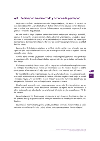 55
MODELO DE PLAN DE NEGOCIO: CORTE Y GRABADO POR LÁSER
LA COMERCIALIZACIÓN DO SERVIciO
6.3 Penetración en el mercado y acciones de promoción
La promotora realizará las tareas comerciales para promocionar y dar a conocer los servicios
que realizará LáserVip. La práctica habitual –dado el relativamente reducido número de empre-
sas- es realizar una presentación personal de la empresa a los gestores de empresas de artes
gráficas e imprentas de publicidad.
En estas visitas la mejor tarjeta de presentación son los ejemplos de trabajos ya realizados,
además de explicar los servicios complementarios y trasmitir una imagen de seriedad en aspec-
tos como el cumplimiento de plazos. No se pretenderá captar nuevos clientes por precio –que
se encontrarán dentro de la media del sector- sino por los servicios complementarios y la calidad
final del trabajo.
Las muestras de trabajo se adaptarán al perfil de cliente a visitar –más originales para las
agencias- y los habitualmente demandado por las artes gráficas que primarán aspectos como el
acabado, precio y tarifa.
Además de los soportes ya grabados se llevará un catálogo fotográfico de otros productos
y trabajos con el fin de mostrar la variedad de soportes sobre los que se trabaja y el calidad de
este trabajo.
El número potencial de clientes –artes gráficas y agencias- analizado en el apartado de merca-
do no llega a doscientos, lo que implica que en visitas de unas dos horas de duración se podría
dar a conocer a la empresa a todos los potenciales clientes en el plazo de unos seis meses.
Se visitará también a los responsables de deporte y cultura (suelen ser concejalías comparti-
das) de los ayuntamientos de alrededor de Ourense ofertando en periodos de mayor actividad
–meses de mayo y junio y diciembre- cuando finalizan las escuelas municipales deportivas y los
campeonatos deportivos, ofreciendo ejemplos de trabajos con trofeos.
Otra forma de promoción, más económica aunque con un ratio de retorno inferior, que se
utilizará será el envío de correos electrónicos a empresas de regalos, locales de hostelería, y
otros posibles clientes, adjuntando, tras una llamada telefónica previa, un catálogo en Pdf de
los trabajos.
La página Web servirá de escaparate permanente, si bien el número de visitas será bajo en
los primeros años y las posibilidades de venta por este medio se concentrarán en clientes par-
ticulares.
La publicidad más tradicional, prensa y radio, se utilizará en mucha menor medida, si fuese
necesario ya que la relación entre coste y retorno no compensa para este tipo de actividad.
 