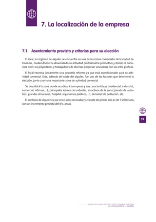 59
MODELO DE PLAN DE NEGOCIO: CORTE Y GRABADO POR LÁSER
LA LOCALIZACIÓN De lA EMPRESA
7.1 Asentamiento previsto y criterios para su elección
El local, en régimen de alquiler, se encuentra en una de las zonas comerciales de la ciudad de
Ourense, ciudad donde ha desarrollado su actividad profesional la promotora y donde es cono-
cida entre los propietarios y trabajadores de diversas empresas vinculadas con las artes gráficas.
El local necesita únicamente una pequeña reforma ya que está acondicionado para su acti-
vidad comercial. Este, además del coste del alquiler, fue uno de los factores que determinó la
elección, junto a ser una importante zona de actividad comercial .
Se describirá la zona donde se ubicará la empresa y sus características (residencial, industrial,
comercial, oficinas,...), principales locales circundantes, atractivos de la zona (parada de auto-
bús, grandes almacenes, hospital, organismos públicos,...), densidad de población, etc.
El contrato de alquiler es por cinco años renovable y el coste de primer año es de 7.200 euros
con un incremento previsto del 6% anual.
7. La localización de la empresa
 