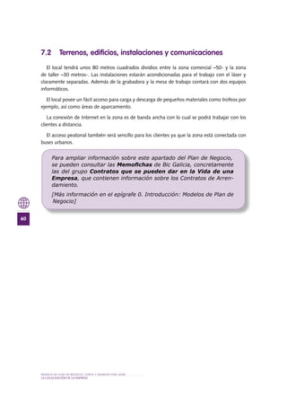 MODELO DE PLAN DE NEGOCIO: CORTE Y GRABADO POR LÁSER
60
LA LOCALIZACIÓN DE LA EMPRESA
7 .2 Terrenos, edificios, instalaciones y comunicaciones
El local tendrá unos 80 metros cuadrados dividios entre la zona comercial –50- y la zona
de taller –30 metros-. Las instalaciones estarán acondicionadas para el trabajo con el láser y
claramente separadas. Además de la grabadora y la mesa de trabajo contará con dos equipos
informáticos.
El local posee un fácil acceso para carga y descarga de pequeños materiales como trofeos por
ejemplo, así como áreas de aparcamiento.
La conexión de Internet en la zona es de banda ancha con lo cual se podrá trabajar con los
clientes a distancia.
El acceso peatonal también será sencillo para los clientes ya que la zona está conectada con
buses urbanos.
Para ampliar información sobre este apartado del Plan de Negocio,
se pueden consultar las Memoﬁchas de Bic Galicia, concretamente
las del grupo Contratos que se pueden dar en la Vida de una
Empresa, que contienen información sobre los Contratos de Arren-
damiento.
[Más información en el epígrafe 0. Introducción: Modelos de Plan de
Negocio]
 