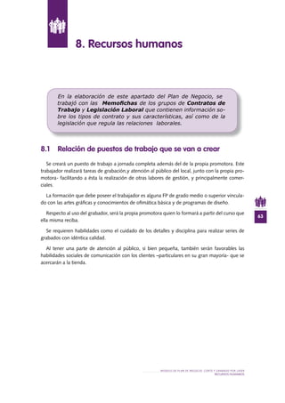63
MODELO DE PLAN DE NEGOCIO: CORTE Y GRABADO POR LÁSER
RECURSOS HUMANOS
8 .1 Relación de puestos de trabajo que se van a crear
Se creará un puesto de trabajo a jornada completa además del de la propia promotora. Este
trabajador realizará tareas de grabación,y atención al público del local, junto con la propia pro-
motora- facilitando a ésta la realización de otras labores de gestión, y principalmente comer-
ciales.
La formación que debe poseer el trabajador es alguna FP de grado medio o superior vincula-
do con las artes gráficas y conocimientos de ofimática básica y de programas de diseño.
Respecto al uso del grabador, será la propia promotora quien lo formará a partir del curso que
ella misma reciba.
Se requieren habilidades como el cuidado de los detalles y disciplina para realizar series de
grabados con idéntica calidad.
Al tener una parte de atención al público, si bien pequeña, también serán favorables las
habilidades sociales de comunicación con los clientes –particulares en su gran mayoría- que se
acercarán a la tienda.
8 . Recursos humanos
En la elaboración de este apartado del Plan de Negocio, se
trabajó con las Memoﬁchas de los grupos de Contratos de
Trabajo y Legislación Laboral que contienen información so-
bre los tipos de contrato y sus características, así como de la
legislación que regula las relaciones laborales.
 