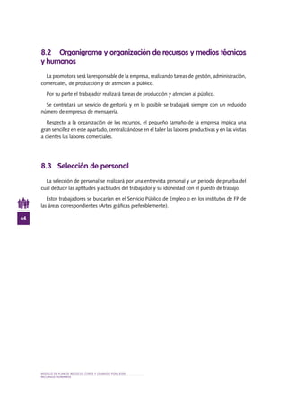 MODELO DE PLAN DE NEGOCIO: CORTE Y GRABADO POR LÁSER
64
RECURSOS HUMANOS
8.2 Organigrama y organización de recursos y medios técnicos
y humanos
La promotora será la responsable de la empresa, realizando tareas de gestión, administración,
comerciales, de producción y de atención al público.
Por su parte el trabajador realizará tareas de producción y atención al público.
Se contratará un servicio de gestoría y en lo posible se trabajará siempre con un reducido
número de empresas de mensajería.
Respecto a la organización de los recursos, el pequeño tamaño de la empresa implica una
gran sencillez en este apartado, centralizándose en el taller las labores productivas y en las visitas
a clientes las labores comerciales.
8.3 Selección de personal
La selección de personal se realizará por una entrevista personal y un periodo de prueba del
cual deducir las aptitudes y actitudes del trabajador y su idoneidad con el puesto de trabajo.
Estos trabajadores se buscarían en el Servicio Público de Empleo o en los institutos de FP de
las áreas correspondientes (Artes gráficas preferiblemente).
 