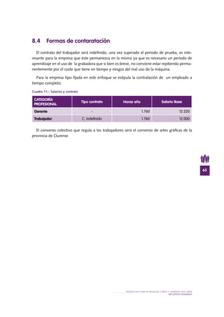 65
MODELO DE PLAN DE NEGOCIO: CORTE Y GRABADO POR LÁSER
RECURSOS HUMANOS
8.4 Formas de contaratación
El contrato del trabajador será indefinido, una vez superado el periodo de prueba, es inte-
resante para la empresa que éste permanezca en la misma ya que es necesario un periodo de
aprendizaje en el uso de la grabadora que si bien es breve, no conviene estar repitiendo perma-
nentemente por el coste que tiene en tiempo y riesgos del mal uso de la máquina.
Para la empresa tipo fijada en este enfoque se estipula la contratación de un empleado a
tiempo completo.
Cuadro 11.- Salarios y contrato
El convenio colectivo que regula a los trabajadores será el convenio de artes gráficas de la
provincia de Ourense
CATEGORÍA
PROFESIONAL
Tipo contrato Horas año Salario Base
Gerente - 1.760 13.220
Trabajador C. indefinido 1.760 12.000
 