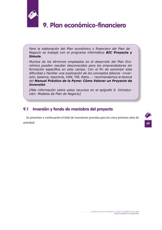 69
MODELO DE PLAN DE NEGOCIO: CORTE Y GRABADO POR LÁSER
PLAN ECONÓMICO-FINANCIERO
9 .1 Inversión y fondo de maniobra del proyecto
Se presentan a continuación el total de inversiones previstas para los cinco primeros años de
actividad:
9 . Plan económico-financiero
Para la elaboración del Plan económico y ﬁnanciero del Plan de
Negocio se trabajó con el programa informático BIC Proyecta y
Simula.
Muchos de los términos empleados en el desarrollo del Plan Eco-
nómico pueden resultar desconocidos para los emprendedores sin
formación especíﬁca en este campo. Con el ﬁn de solventar esta
diﬁcultad y facilitar una explicación de los conceptos básicos –inver-
sión, balance, tesorería, VAN, TIR, Ratio...- recomendamos la lectura
del Manual Práctico de la Pyme: Cómo Valorar un Proyecto de
Inversión
[Más información sobre estos recursos en el epígrafe 0. Introduc-
ción: Modelos de Plan de Negocio]
 