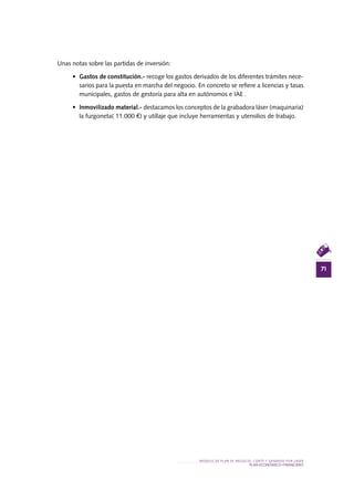 71
MODELO DE PLAN DE NEGOCIO: CORTE Y GRABADO POR LÁSER
PLAN ECONÓMICO-FINANCieRO
Unas notas sobre las partidas de inversión:
•	 Gastos de constitución.- recoge los gastos derivados de los diferentes trámites nece-
sarios para la puesta en marcha del negocio. En concreto se refiere a licencias y tasas
municipales, gastos de gestoría para alta en autónomos e IAE .
•	 Inmovilizado material.- destacamos los conceptos de la grabadora láser (maquinaria)
la furgoneta( 11.000 €) y utillaje que incluye herramientas y utensilios de trabajo.
 