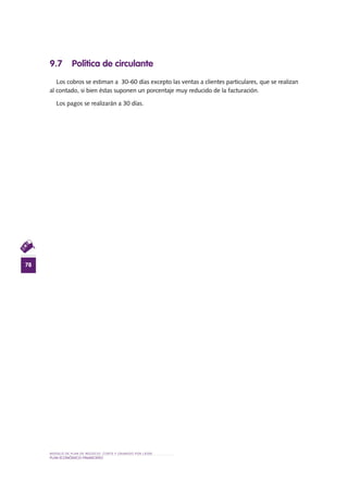 MODELO DE PLAN DE NEGOCIO: CORTE Y GRABADO POR LÁSER
78
PLAN ECONÓMICO-FINANCieRO
9.7 Política de circulante
Los cobros se estiman a 30-60 días excepto las ventas a clientes particulares, que se realizan
al contado, si bien éstas suponen un porcentaje muy reducido de la facturación.
Los pagos se realizarán a 30 días.
 