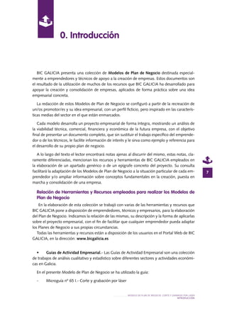 MODELO DE PLAN DE NEGOCIO: CORTE Y GRABADO POR LÁSER
INTRODUCcIÓN
0. Introducción
7
BIC GALICIA presenta una colección de Modelos de Plan de Negocio destinada especial-
mente a emprendedores y técnicos de apoyo a la creación de empresas. Estos documentos son
el resultado de la utilización de muchos de los recursos que BIC GALICIA ha desarrollado para
apoyar la creación y consolidación de empresas, aplicados de forma práctica sobre una idea
empresarial concreta.
La redacción de estos Modelos de Plan de Negocio se configuró a partir de la recreación de
un/os promotor/es y su idea empresarial, con un perfil ficticio, pero inspirado en las caracterís-
ticas medias del sector en el que están enmarcados.
Cada modelo desarrolla un proyecto empresarial de forma íntegra, mostrando un análisis de
la viabilidad técnica, comercial, financiera y económica de la futura empresa, con el objetivo
final de presentar un documento completo, que sin sustituir el trabajo específico del emprende-
dor o de los técnicos, le facilite información de interés y le sirva como ejemplo y referencia para
el desarrollo de su propio plan de negocio.
A lo largo del texto el lector encontrará notas ajenas al discurrir del mismo, estas notas, cla-
ramente diferenciadas, mencionan los recursos y herramientas de BIC GALICIA empleados en
la elaboración de un apartado genérico o de un epígrafe concreto del proyecto. Su consulta
facilitará la adaptación de los Modelos de Plan de Negocio a la situación particular de cada em-
prendedor y/o ampliar información sobre conceptos fundamentales en la creación, puesta en
marcha y consolidación de una empresa.
Relación de Herramientas y Recursos empleados para realizar los Modelos de
Plan de Negocio
En la elaboración de esta colección se trabajó con varias de las herramientas y recursos que
BIC GALICIA pone a disposición de emprendedores, técnicos y empresarios, para la elaboración
del Plan de Negocio. Indicamos la relación de las mismas, su descripción y la forma de aplicarlas
sobre el proyecto empresarial, con el fin de facilitar que cualquier emprendedor pueda adaptar
los Planes de Negocio a sus propias circunstancias.
Todas las herramientas y recursos están a disposición de los usuarios en el Portal Web de BIC
GALICIA, en la dirección: www.bicgalicia.es
•	 Guías de Actividad Empresarial.- Las Guías de Actividad Empresarial son una colección
de trabajos de análisis cualitativo y estadístico sobre diferentes sectores y actividades económi-
cas en Galicia.
En el presente Modelo de Plan de Negocio se ha utilizado la guía:
-	 Microguía nº 65 I.- Corte y grabación por láser
 