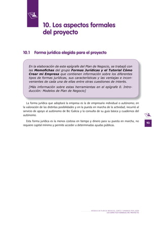93
MODELO DE PLAN DE NEGOCIO: CORTE Y GRABADO POR LÁSER
LOS ASPECTOS FORMALES DEL PROYECTO
10 .1 Forma jurídica elegida para el proyecto
La forma jurídica que adoptará la empresa es la de empresario individual o autónomo; en
la valoración de las distintas posibilidades y en la puesta en marcha de la actividad, recurrió al
servicio de apoyo al autónomo de Bic Galicia y la consulta de su guía básica y cuadernos del
autónomo.
Esta forma jurídica es la menos costosa en tiempo y dinero para su puesta en marcha, no
requiere capital mínimo y permite acceder a determinadas ayudas públicas.
10 . Los aspectos formales
del proyecto
En la elaboración de este epígrafe del Plan de Negocio, se trabajó con
las Memoﬁchas del grupo Formas Jurídicas y el Tutorial Cómo
Crear mi Empresa que contienen información sobre los diferentes
tipos de formas jurídicas, sus características y las ventajas e incon-
venientes de cada una de ellas entre otras cuestiones de interés.
[Más información sobre estas herramientas en el epígrafe 0. Intro-
ducción: Modelos de Plan de Negocio]
 