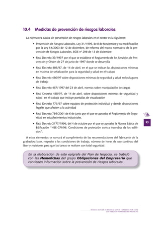 95
MODELO DE PLAN DE NEGOCIO: CORTE Y GRABADO POR LÁSER
LOS ASPECTOS FORMALES DEL PROYECTO
10 .4 Medidas de prevención de riesgos laborales
La normativa básica de prevención de riesgos laborales en el sector es la siguiente:
•	 Prevención	de	Riesgos	Laborales.	Ley	31/1995,	de	8	de	Noviembre	y	su	modifi	cación	
por la Ley 54/2003 de 12 de diciembre, de reforma del marco normativo de la pre-
vención de Riesgos Laborales. BOE nº 298 de 13 de diciembre
•	 Real	Decreto	39/1997	por	el	que	se	establece	el	Reglamento	de	los	Servicios	de	Pre-
vención y Orden de 27 de junio de 1997 donde se desarrolla
•	 Real	Decreto	485/97,	de	14	de	abril,	en	el	que	se	indican	las	disposiciones	mínimas	
en materia de señalización para la seguridad y salud en el trabajo
•	 Real	Decreto	486/97	sobre	disposiciones	mínimas	de	seguridad	y	salud	en	los	lugares	
de trabajo
•	 Real	Decreto	487/1997	del	23	de	abril,	normas	sobre	manipulación	de	cargas
•	 Real	Decreto	488/97,	de	14	de	abril,	sobre	disposiciones	mínimas	de	seguridad	y	
salud en el trabajo que incluye pantallas de visualización
•	 Real	Decreto	773/97	sobre	equipos	de	protección	individual	y	demás	disposiciones	
legales que afecten a la actividad
•	 Real	Decreto	786/2001	de	6	de	junio	por	el	que	se	aprueba	el	Reglamento	de	Segu-
ridad en establecimientos industriales.
•	 Real	Decreto	2177/1996,	del	4	de	octubre	por	el	que	se	aprueba	la	Norma	Básica	de	
Edificación “NBE-CPI/96: Condiciones de protección contra incendios de los edifi-
cios”.
A estos elementos se sumará el cumplimiento de las recomendaciones del fabricante de la
grabadora láser, respecto a las condiciones de trabajo, número de horas de uso continuo del
láser y revisiones para que las tareas se realicen con total seguridad.
En la elaboración de este epígrafe del Plan de Negocio, se trabajó
con las Memoﬁchas del grupo Obligaciones del Empresario que
contienen información sobre la prevención de riesgos laborales
 