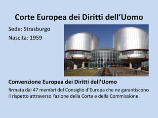 Corte Europea dei Diritti dell’Uomo
Sede: Strasburgo
Nascita: 1959




Convenzione Europea dei Diritti dell’Uomo
firmata dai 47 membri del Consiglio d’Europa che ne garantiscono
il rispetto attraverso l’azione della Corte e della Commissione.
 