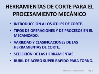 HERRAMIENTAS DE CORTE PARA EL
PROCESAMIENTO MECÁNICO
• INTRODUCCION A LOS ÚTILES DE CORTE.
• TIPOS DE OPERACIONES Y DE PROCESOS EN EL
MECANIZADO.
• VARIEDAD Y CLASIFICACIONES DE LAS
HERRAMIENTAS DE CORTE.
• SELECCIÓN DE LAS HERRAMIENTAS.
• BURIL DE ACERO SUPER RÁPIDO PARA TORNO.
Instructor : Pablo Bravo. - Pág. 1
 