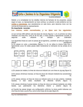 Debido a la complejidad de los detalles internos de fachada de los proyectos, piezas
según el caso, su representación se hace confusa. La solución a este problema son los
cortes y secciones, que estudiaremos en este tema, pero daremos inicio con las
normas de líneas para su representación.
Es importante recordar:
Las roturas, están normalizadas, y su tipos son los siguientes:
a) Las normas UNE definen solo dos tipos de roturas (figuras 1 y 2), la primera se indica
mediante una línea fina, como la de los ejes, a mano alzada y ligeramente curvada, la
segunda suele utilizarse en trabajos por ordenador.
Las siguientes líneas se usan en piezas de la ingeniería, y también se adecuan según los
planos de arquitectura
b) En piezas en cuña y piramidales (figuras 3 y 4), se utiliza la misma línea fina y
ligeramente curva. En estas piezas debe mantenerse la inclinación de las aristas de la
pieza.
c) En piezas de madera, la línea de rotura se indicará con una línea en zig-zag (figura 5).
d) En piezas cilíndricas macizas, la línea de rotura de indicará mediante las característica
lazada (figura 6).
e) En piezas cónicas, la línea de rotura se indicará como en el caso anterior, mediante
lazadas, si bien estas resultarán de diferente tamaño (figura 7).
f) En piezas cilíndricas huecas (tubos), la línea de rotura se indicará mediante una doble
lazada, que patentizarán los diámetros interior y exterior (figura 8).
g) Cuando las piezas tengan una configuración uniforme, la rotura podrá indicarse con
una línea de trazo y punto fina, como la las líneas de los ejes (figura 9).
Prep. Prof. HORTENSIA RON G. Página 1
 