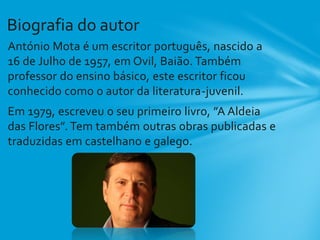 António Mota é um escritor português, nascido a
16 de Julho de 1957, em Ovil, Baião. Também
professor do ensino básico, este escritor ficou
conhecido como o autor da literatura-juvenil.
Em 1979, escreveu o seu primeiro livro, ”A Aldeia
das Flores”. Tem também outras obras publicadas e
traduzidas em castelhano e galego.
Biografia do autor
 