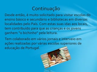 Desde então, é muito solicitado para visitar escolas do
ensino básico e secundário e bibliotecas em diversas
localidades pelo País. Com estas suas idas aos locais,
tem contribuído para que as crianças e os jovens
ganhem “o bichinho” pela leitura.
Tem colaborado em vários jornais e interveio em
ações realizadas por várias escolas superiores de
educação de Portugal.
Continuação
 