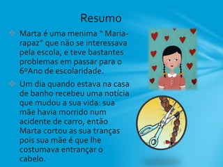  Marta é uma menima “ Maria-
rapaz” que não se interessava
pela escola, e teve bastantes
problemas em passar para o
6ºAno de escolaridade.
 Um dia quando estava na casa
de banho recebeu uma notícia
que mudou a sua vida: sua
mãe havia morrido num
acidente de carro, então
Marta cortou as sua tranças
pois sua mãe é que lhe
costumava entrançar o
cabelo.
Resumo
 