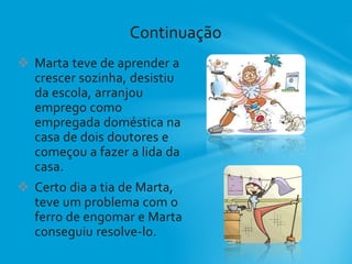  Marta teve de aprender a
crescer sozinha, desistiu
da escola, arranjou
emprego como
empregada doméstica na
casa de dois doutores e
começou a fazer a lida da
casa.
 Certo dia a tia de Marta,
teve um problema com o
ferro de engomar e Marta
conseguiu resolve-lo.
Continuação
 