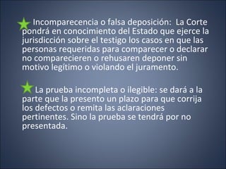 Incomparecencia o falsa deposición: La Corte
pondrá en conocimiento del Estado que ejerce la
jurisdicción sobre el testigo los casos en que las
personas requeridas para comparecer o declarar
no comparecieren o rehusaren deponer sin
motivo legítimo o violando el juramento.

    La prueba incompleta o ilegible: se dará a la
parte que la presento un plazo para que corrija
los defectos o remita las aclaraciones
pertinentes. Sino la prueba se tendrá por no
presentada.
 