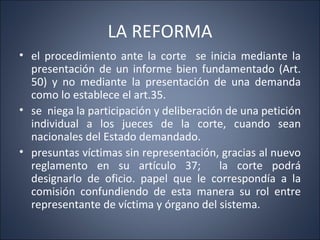 LA REFORMA
• el procedimiento ante la corte se inicia mediante la
  presentación de un informe bien fundamentado (Art.
  50) y no mediante la presentación de una demanda
  como lo establece el art.35.
• se niega la participación y deliberación de una petición
  individual a los jueces de la corte, cuando sean
  nacionales del Estado demandado.
• presuntas víctimas sin representación, gracias al nuevo
  reglamento en su artículo 37;          la corte podrá
  designarlo de oficio. papel que le correspondía a la
  comisión confundiendo de esta manera su rol entre
  representante de víctima y órgano del sistema.
 