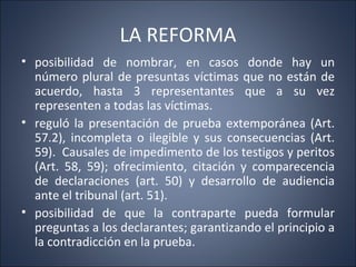 LA REFORMA
• posibilidad de nombrar, en casos donde hay un
  número plural de presuntas víctimas que no están de
  acuerdo, hasta 3 representantes que a su vez
  representen a todas las víctimas.
• reguló la presentación de prueba extemporánea (Art.
  57.2), incompleta o ilegible y sus consecuencias (Art.
  59). Causales de impedimento de los testigos y peritos
  (Art. 58, 59); ofrecimiento, citación y comparecencia
  de declaraciones (art. 50) y desarrollo de audiencia
  ante el tribunal (art. 51).
• posibilidad de que la contraparte pueda formular
  preguntas a los declarantes; garantizando el principio a
  la contradicción en la prueba.
 