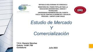 REPUBLICA BOLIVARIANA DE VENEZUELA
MINISTERIO DEL PODER POPULAR PARA LA
EDUCACION UNIVERSITARIA, CIENCIA Y
TECNOLOGIA
UNIVERSIDAD PANAMERICANA DEL PUERTO
FACULTAD DE CIENCIAS ECONÒMICAS Y SOCIALES
PROCASO – UNIPAP CUAM CAGUA
Estudio de Mercado
Y
Comercialización
T.S.U. Dianeixi Sánchez
Cedula: 14.861.709
Contaduría Julio 2023
 