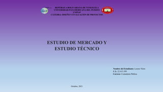 REPÚBLICA BOLIVARIANA DE VENEZUELA
UNIVERSIDAD PANAMERICANA DEL PUERTO
UNIPAP
CÁTEDRA: DISEÑO Y EVALUACIÓN DE PROYECTOS
ESTUDIO DE MERCADO Y
ESTUDIO TÉCNICO
Nombre del Estudiante: Lorenz Nieto
C.I.: 22.413.399
Carrera: Contaduría Pública
Octubre, 2021
 