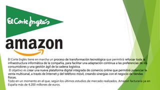 El Corte Inglés tiene en marcha un proceso de transformación tecnológica que permitirá reforzar toda la
infraestructura informática de la compañía, para facilitar una adaptación continua a las preferencias de los
consumidores y una gestión ágil de la cadena logística.
El objetivo es crear una nueva plataforma digital integrada de comercio online que permitirá potenciar la
venta multicanal, a través de Internet y del teléfono móvil, creando sinergias con el negocio de tiendas
físicas.
Todo en un momento en el que, según los últimos estudios de mercado realizados, Amazon facturaría ya en
España más de 4.200 millones de euros.
 