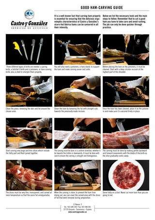 GOOD HAM-CARVING GUIDE 
Below we list the necessary tools and the main 
steps to follow. Remember that to cut a good 
ham you have to take care and avoid rushing. 
The job can only be done quicker through 
practice. 
It is a well-known fact that carving ham properly 
is essential for ensuring that the delicious orga-noleptic 
characteristics of Castro y González’s 
acorn-fed Ibérico hams can be savoured in all 
their intensity. 
You will also need a jamonero, a ham stand, to support 
the ham and make carving easier and safer. 
When the carving is done, to prevent the ham from 
drying out, you can cover the carved area with the slices 
of fat that were removed during preparation. 
Before placing the ham on the jamonero, it must be 
cleaned. Start with a deep circular incision at the 
highest part of the shoulder. 
Once the ham has been cleaned, place it on the jamone-ro 
and make sure it is secured firmly in place. 
The carving must be done by making gentle backward 
and forward movements with the blade of the knife as 
the slice gradually comes away. 
Serve tidily on a dish. Never cut more ham than you are 
going to eat. 
Three different types of knife are needed: a paring 
knife, a butcher’s knife and a jamonero, or ham-carving 
knife, plus a steel to sharpen them properly. 
Clean the piece, removing the skin and fat around the 
chosen area. 
Start carving very large and thin slices which include 
the fatty part and flesh joined together. 
The slices must be very thin, transparent, and carved at 
room temperature so that the acorn fat amalgamates. 
Clean the ham by removing the fat with straight cuts 
towards the previously made incision. 
The carving must be done in a uniform direction, whether it 
be towards the trotter or downwards. It must be done with 
care to ensure the carving is straight and homogenous. 
C/ Nueva, 3 
Tel.: 923 580 100 / Fax: 923 580 281 
37770 Guijuelo - Salamanca - España 
www.castroygonzalez.es 
