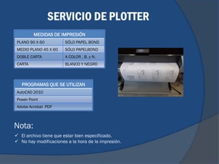 SERVICIO DE PLOTTER
         MEDIDAS DE IMPRESIÓN
 PLANO 90 X 60         SÓLO PAPEL BOND
 MEDIO PLANO 45 X 60   SÓLO PAPELBOND
 DOBLE CARTA           A COLOR , B. y N.
 CARTA                 BLANCO Y NEGRO



   PROGRAMAS QUE SE UTILIZAN
 AutoCAD 2010
 Power Point
 Adobe Acrobat PDF



Nota:
 El archivo tiene que estar bien especificado.
 No hay modificaciones a la hora de la impresión.
 