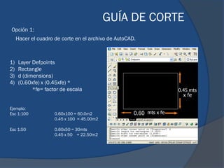 GUÍA DE CORTE
Opción 1:
     Hacer el cuadro de corte en el archivo de AutoCAD.



1)   Layer Defpoints
2)   Rectangle
3)   d (dimensions)
4)   (0.60xfe) x (0.45xfe) *
           *fe= factor de escala


Ejemplo:
Esc 1:100            0.60x100 = 60.0m2                0.60
                     0.45 x 100 = 45.00m2

Esc 1:50             0.60x50 = 30mts
                     0.45 x 50 = 22.50m2
 