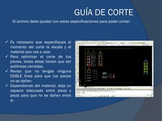 GUÍA DE CORTE
    El archivo debe quedar con estas especificaciones para poder cortar:




 Es necesario que especifiques al
  momento del corte la escala y el
  material que vas a usar.
 Para optimizar el corte de tus
  piezas, todas éstas tienen que ser
  polilíneas cerradas.
 Revisa que no tengas ninguna
  DOBLE línea para que tus piezas
  no se dañen.
 Dependiendo del material, deja un
  espacio adecuado entre pieza y
  pieza para que no se dañen entre
  si.
 
