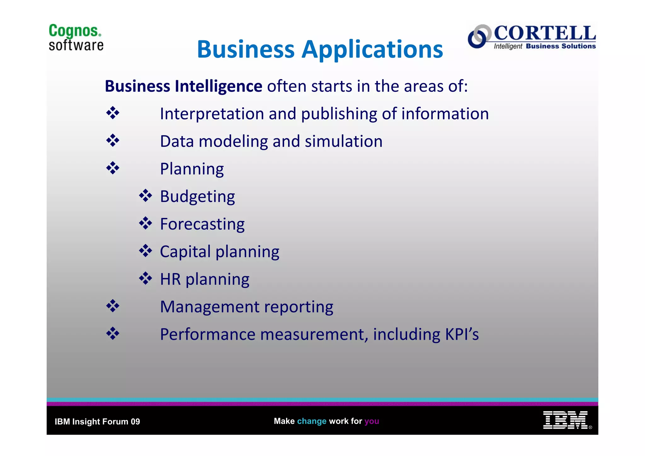 10
                           Business Applications
           Business Intelligence often starts in the areas of:
                  Interpretation and publishing of information
                  Data modeling and simulation
                  Planningg
                       Budgeting
                       Forecasting
                       Capital planning
                       HR planning
                       HR planning
                       Management reporting
                       Performance measurement, including KPI’s
                       Performance measurement including KPI’s



IBM Insight Forum 09                 Make change work for you
                                                                       ®
 