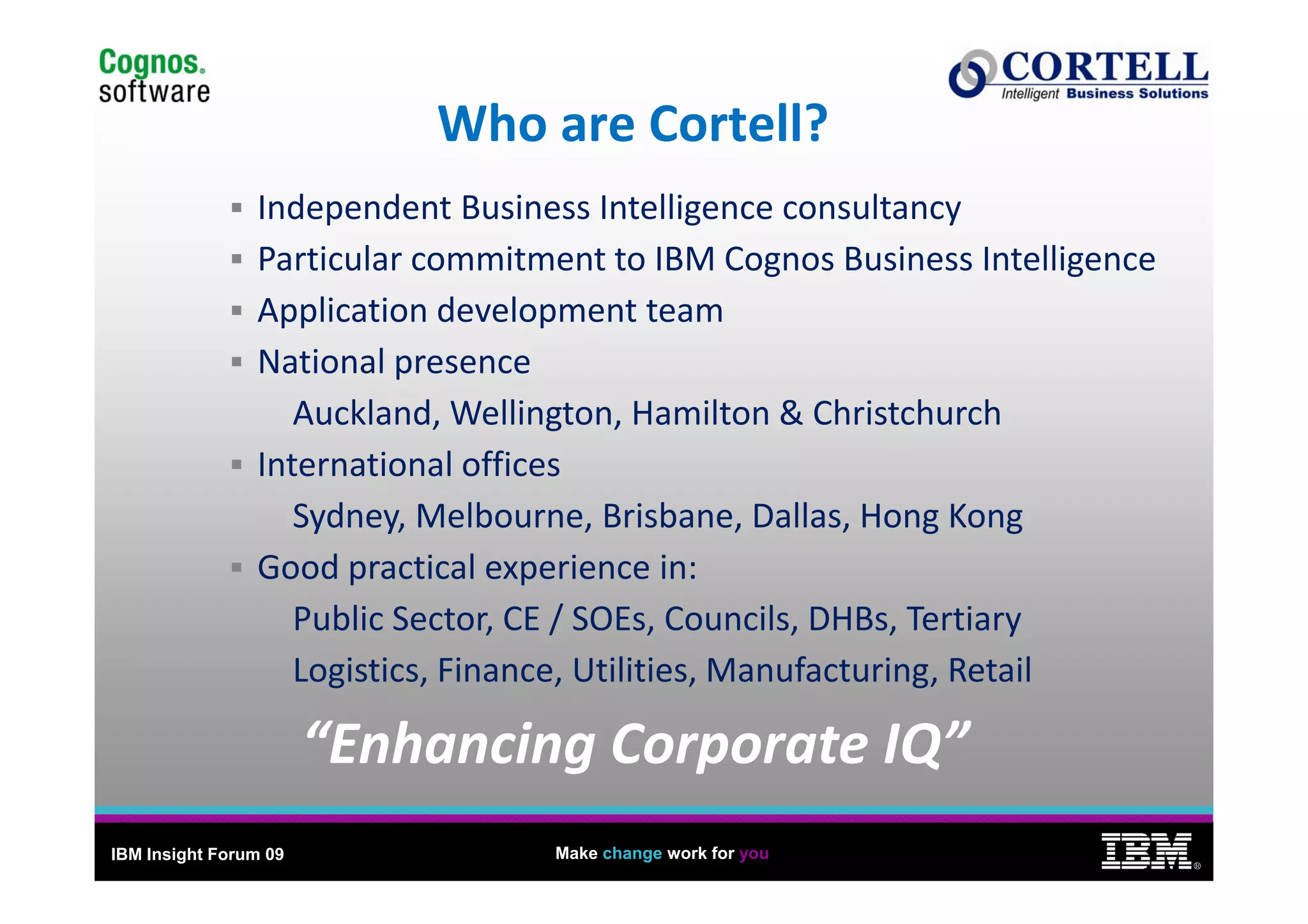 12
                           Who are Cortell?
                Independent Business Intelligence consultancy
                Particular commitment to IBM Cognos Business Intelligence
                P ti l            it    t t IBM C        B i       I t lli
                Application development team
                National presence
                National presence
                   Auckland, Wellington, Hamilton & Christchurch
                International offices
                International offices
                   Sydney, Melbourne, Brisbane, Dallas, Hong Kong
                Good practical experience in:
                Good practical experience in:
                   Public Sector, CE / SOEs, Councils, DHBs, Tertiary
                   Logistics, Finance, Utilities, Manufacturing, Retail
                   Logistics Finance Utilities Manufacturing Retail

                       “Enhancing Corporate IQ”
IBM Insight Forum 09               Make change work for you
                                                                              ®
 