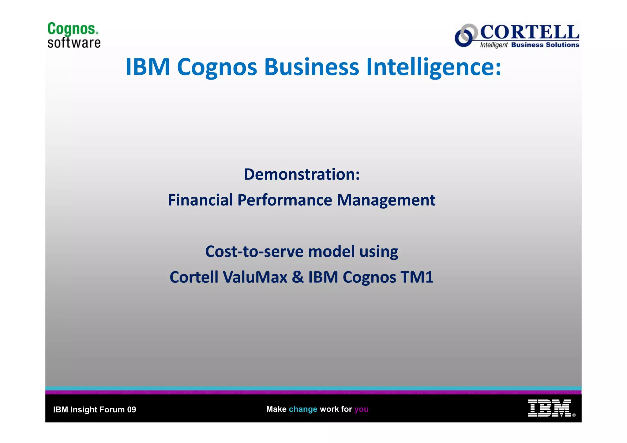 14
                 IBM Cognos Business Intelligence:
                 IBM Cognos Business Intelligence:


                                  Demonstration:
                                  Demonstration
                       Financial Performance Management

                           Cost‐to‐serve model using 
                       Cortell ValuMax & IBM Cognos TM1
                       C    ll V l M & IBM C         TM1




IBM Insight Forum 09               Make change work for you
                                                                   ®
 