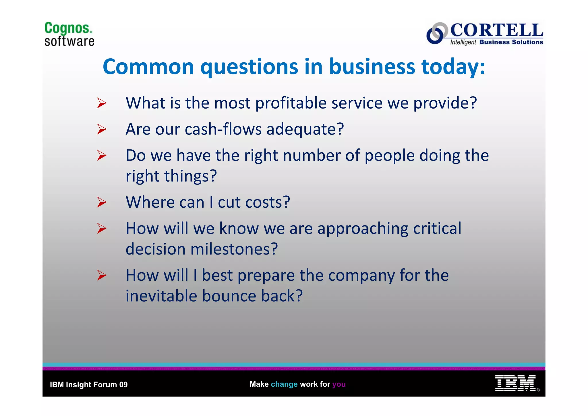 5

             Common questions in business today:
             Common questions in business today:
                   What is the most profitable service we provide?
                   Are our cash‐flows adequate?
                   Do we have the right number of people doing the 
                   Do we have the right number of people doing the
                   right things?
                   Where can I cut costs?
                   How will we know we are approaching critical 
                   decision milestones?
                   How will I best prepare the company for the 
                   inevitable bounce back?



IBM Insight Forum 09               Make change work for you
                                                                          ®
 