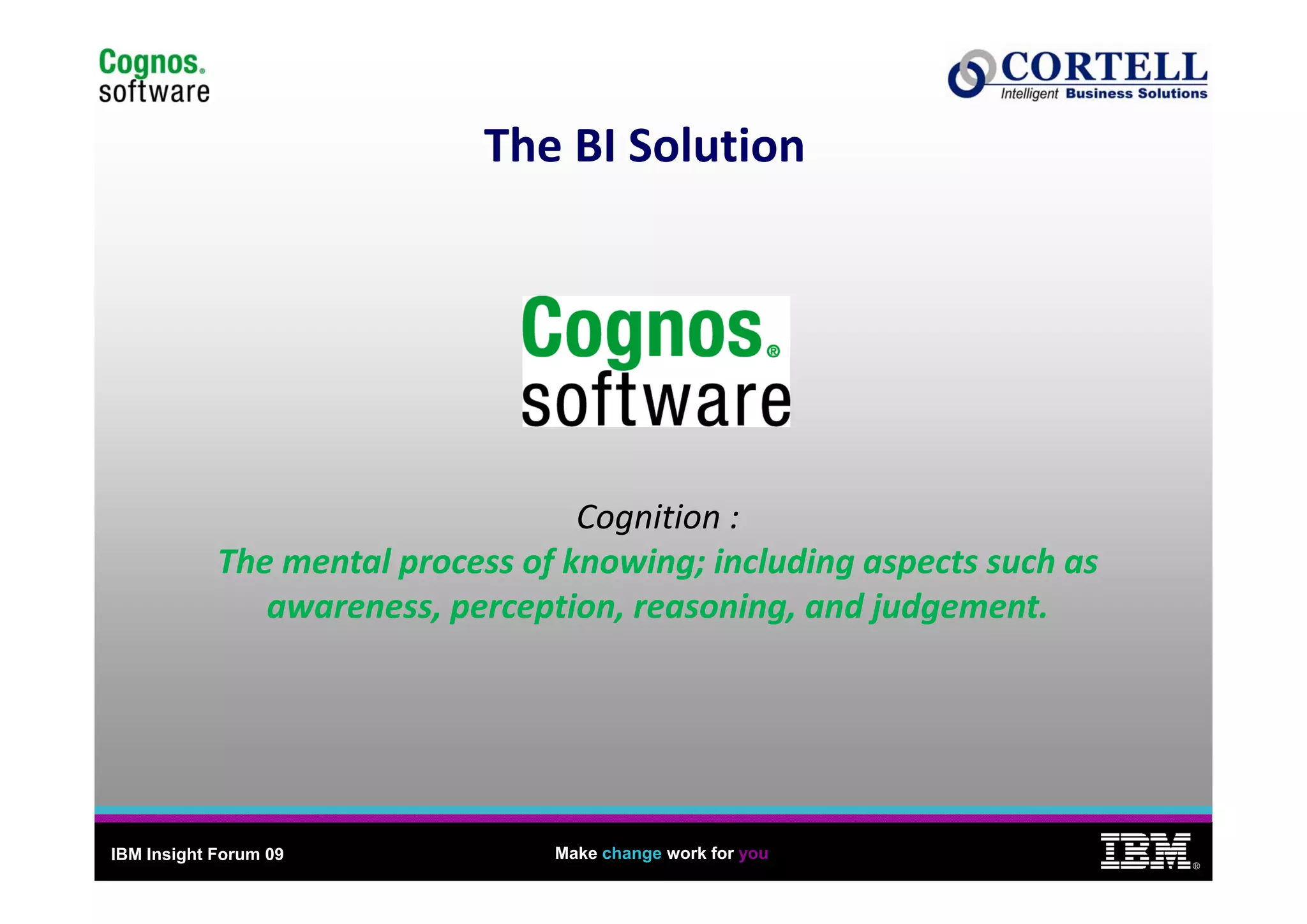 9
                             The BI Solution
                             The BI Solution




                                   Cognition : 
            The mental process of knowing; including aspects such as 
            The mental process of knowing; including aspects such as
               awareness, perception, reasoning, and judgement.




IBM Insight Forum 09             Make change work for you
                                                                            ®
 