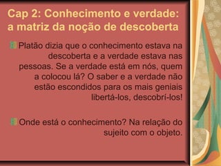 Cap 2: Conhecimento e verdade:
a matriz da noção de descoberta
Platão dizia que o conhecimento estava na
descoberta e a verdade estava nas
pessoas. Se a verdade está em nós, quem
a colocou lá? O saber e a verdade não
estão escondidos para os mais geniais
libertá-los, descobrí-los!
Onde está o conhecimento? Na relação do
sujeito com o objeto.

 