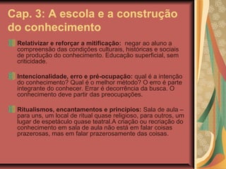 Cap. 3: A escola e a construção
do conhecimento
Relativizar e reforçar a mitificação: negar ao aluno a
compreensão das condições culturais, históricas e sociais
de produção do conhecimento. Educação superficial, sem
criticidade.
Intencionalidade, erro e pré-ocupação: qual é a intenção
do conhecimento? Qual é o melhor método? O erro é parte
integrante do conhecer. Errar é decorrência da busca. O
conhecimento deve partir das preocupações.
Ritualismos, encantamentos e princípios: Sala de aula –
para uns, um local de ritual quase religioso, para outros, um
lugar de espetáculo quase teatral.A criação ou recriação do
conhecimento em sala de aula não está em falar coisas
prazerosas, mas em falar prazerosamente das coisas.

 