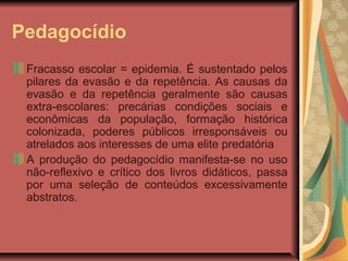 Pedagocídio
Fracasso escolar = epidemia. É sustentado pelos
pilares da evasão e da repetência. As causas da
evasão e da repetência geralmente são causas
extra-escolares: precárias condições sociais e
econômicas da população, formação histórica
colonizada, poderes públicos irresponsáveis ou
atrelados aos interesses de uma elite predatória
A produção do pedagocídio manifesta-se no uso
não-reflexivo e crítico dos livros didáticos, passa
por uma seleção de conteúdos excessivamente
abstratos.

 