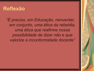 Reflexão
“É preciso, em Educação, reinventar,
em conjunto, uma ética da rebeldia,
uma ética que reafirme nossa
possibilidade de dizer não e que
valorize a inconformidade docente”

 