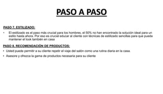 PASO 7. ESTILIZADO:
• El estilizado es el paso más crucial para los hombres, el 50% no han encontrado la solución ideal para un
estilo hasta ahora. Por eso es crucial educar al cliente con técnicas de estilizado sencillas para que pueda
mantener el look también en casa
PASO 8. RECOMENDACIÓN DE PRODUCTOS:
• Usted puede permitir a su cliente repetir el viaje del salón como una rutina diaria en la casa.
• Asesore y ofrezca la gama de productos necesaria para su cliente
PASO A PASO
 