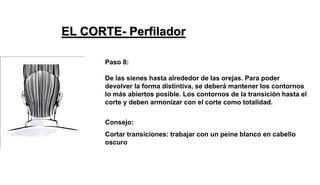 Paso 8:
De las sienes hasta alrededor de las orejas. Para poder
devolver la forma distintiva, se deberá mantener los contornos
lo más abiertos posible. Los contornos de la transición hasta el
corte y deben armonizar con el corte como totalidad.
Consejo:
Cortar transiciones: trabajar con un peine blanco en cabello
oscuro
EL CORTE- Perfilador
 