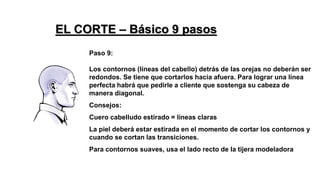 Paso 9:
Los contornos (líneas del cabello) detrás de las orejas no deberán ser
redondos. Se tiene que cortarlos hacia afuera. Para lograr una línea
perfecta habrá que pedirle a cliente que sostenga su cabeza de
manera diagonal.
Consejos:
Cuero cabelludo estirado = líneas claras
La piel deberá estar estirada en el momento de cortar los contornos y
cuando se cortan las transiciones.
Para contornos suaves, usa el lado recto de la tijera modeladora
EL CORTE – Básico 9 pasos
 